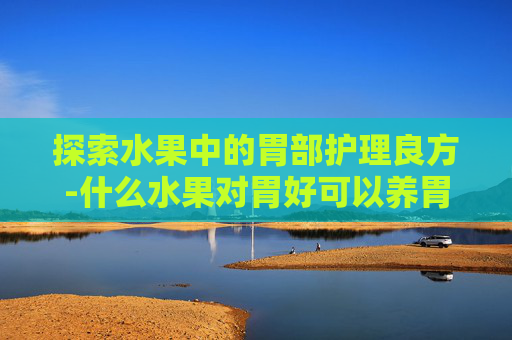 探索水果中的胃部护理良方-什么水果对胃好可以养胃