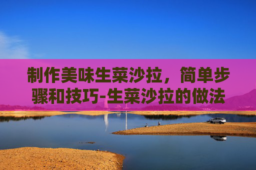 制作美味生菜沙拉，简单步骤和技巧-生菜沙拉的做法 减肥