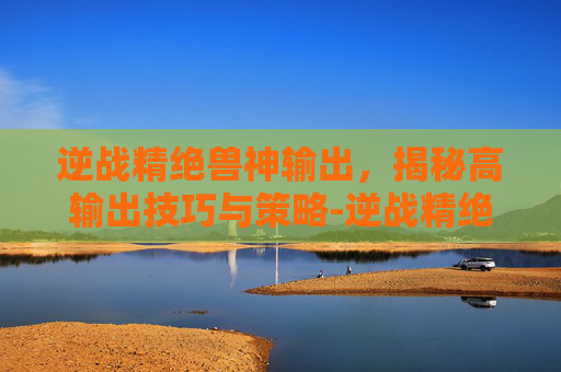 逆战精绝兽神输出，揭秘高输出技巧与策略-逆战精绝兽神输出多少