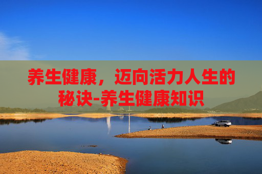 养生健康，迈向活力人生的秘诀-养生健康知识