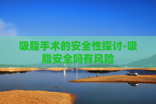吸脂手术的安全性探讨-吸脂安全吗有风险