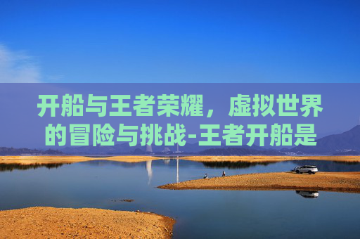 开船与王者荣耀，虚拟世界的冒险与挑战-王者开船是什么意思