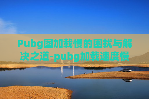 Pubg图加载慢的困扰与解决之道-pubg加载速度慢