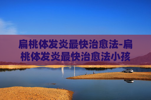 扁桃体发炎最快治愈法-扁桃体发炎最快治愈法小孩 扁桃体发炎最快治愈法-扁桃体发炎最快治愈法小孩