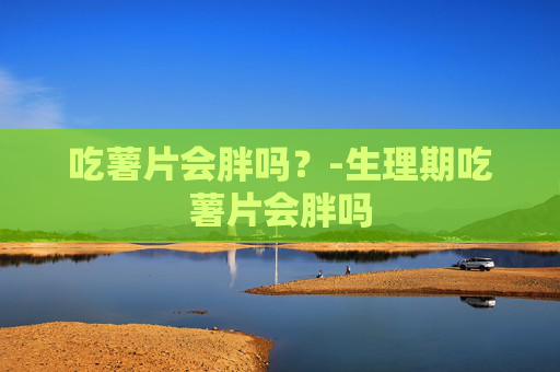 吃薯片会胖吗?-生理期吃薯片会胖吗 吃薯片会胖吗?-生理期吃薯片会胖吗