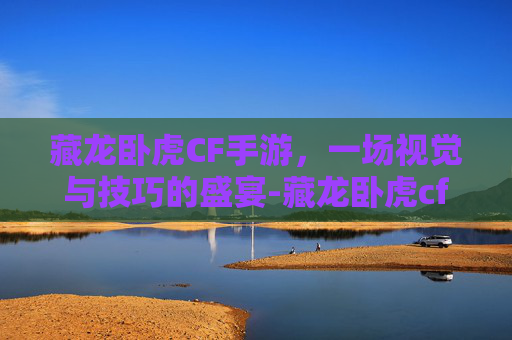 藏龙卧虎CF手游，一场视觉与技巧的盛宴-藏龙卧虎cf手游官网