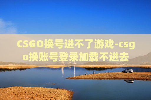 CSGO换号进不了游戏-csgo换账号登录加载不进去