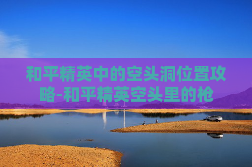 和平精英中的空头洞位置攻略-和平精英空头里的枪 和平精英中的空头洞位置攻略-和平精英空头里的枪