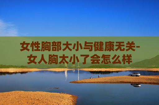 女性胸部大小与健康无关-女人胸太小了会怎么样