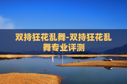 双持狂花乱舞-双持狂花乱舞专业评测 双持狂花乱舞-双持狂花乱舞专业评测