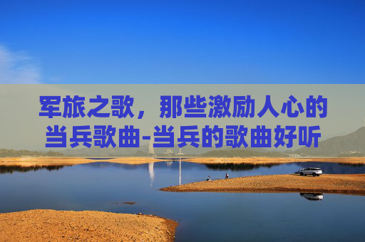 军旅之歌,那些激励人心的当兵歌曲-当兵的歌曲好听的 军旅之歌,那些激励人心的当兵歌曲-当兵的歌曲好听的
