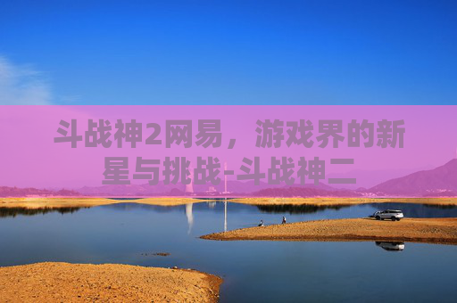 斗战神2网易，游戏界的新星与挑战-斗战神二
