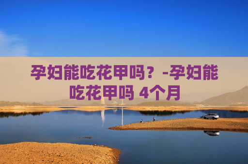 孕妇能吃花甲吗？-孕妇能吃花甲吗 4个月