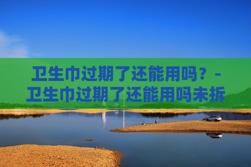 卫生巾过期了还能用吗？-卫生巾过期了还能用吗未拆封