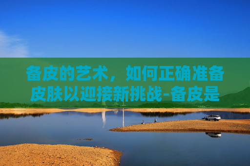 备皮的艺术,如何正确准备皮肤以迎接新挑战-备皮是啥 备皮的艺术,如何正确准备皮肤以迎接新挑战-备皮是啥