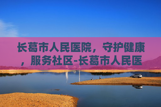 长葛市人民医院,守护健康,服务社区-长葛市人民医院上班时间 长葛市人民医院,守护健康,服务社区-长葛市人民医院上班时间
