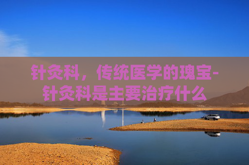 针灸科,传统医学的瑰宝-针灸科是主要治疗什么 针灸科,传统医学的瑰宝-针灸科是主要治疗什么