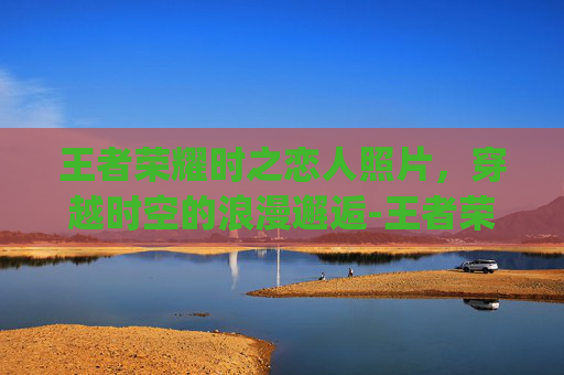 王者荣耀时之恋人照片，穿越时空的浪漫邂逅-王者荣耀时之恋人cg动画高清