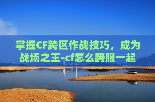掌握CF跨区作战技巧，成为战场之王-cf怎么跨服一起玩