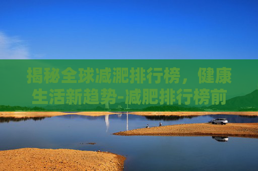 揭秘全球减淝排行榜，健康生活新趋势-减肥排行榜前10名最新