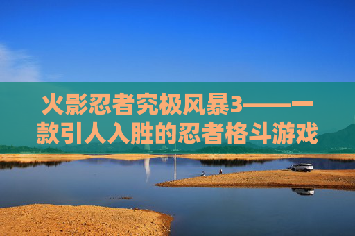 火影忍者究极风暴3——一款引人入胜的忍者格斗游戏-火影忍者究极风暴3好玩吗知乎