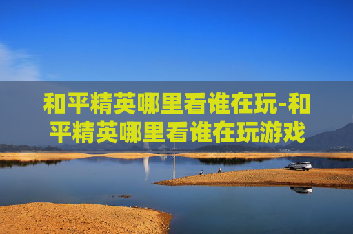 和平精英哪里看谁在玩-和平精英哪里看谁在玩游戏