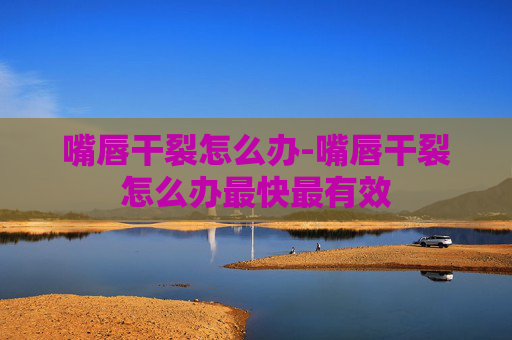嘴唇干裂怎么办-嘴唇干裂怎么办最快最有效