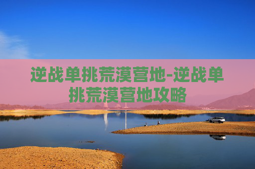 逆战单挑荒漠营地-逆战单挑荒漠营地攻略 逆战单挑荒漠营地-逆战单挑荒漠营地攻略