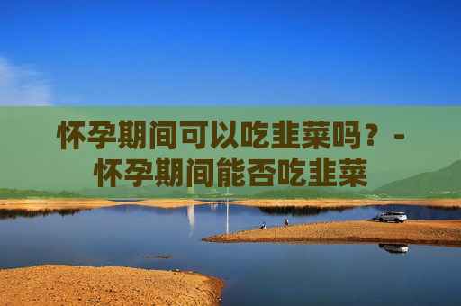怀孕期间可以吃韭菜吗？-怀孕期间能否吃韭菜