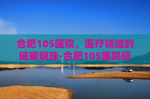 合肥105医院，医疗领域的璀璨明珠-合肥105医院预约挂号