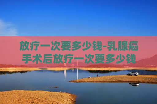 放疗一次要多少钱-乳腺癌手术后放疗一次要多少钱