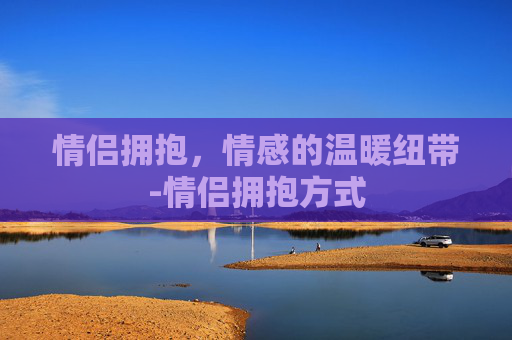 情侣拥抱，情感的温暖纽带-情侣拥抱方式
