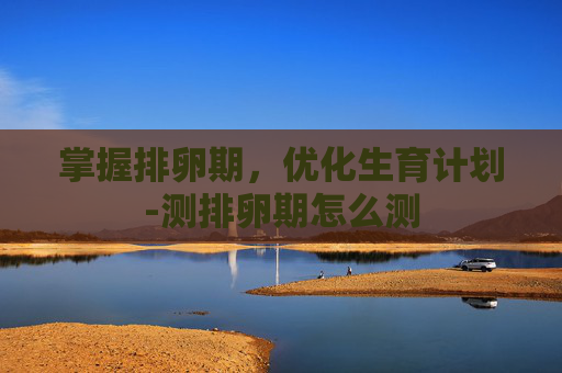 掌握排卵期，优化生育计划-测排卵期怎么测