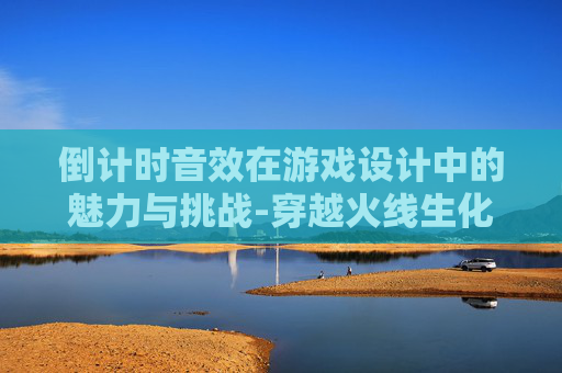 倒计时音效在游戏设计中的魅力与挑战-穿越火线生化模式倒计时音效