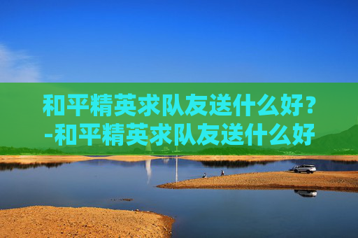 和平精英求队友送什么好？-和平精英求队友送什么好一点