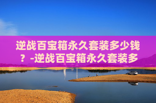 逆战百宝箱永久套装多少钱？-逆战百宝箱永久套装多少钱一个