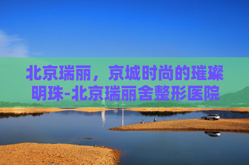 北京瑞丽，京城时尚的璀璨明珠-北京瑞丽舍整形医院
