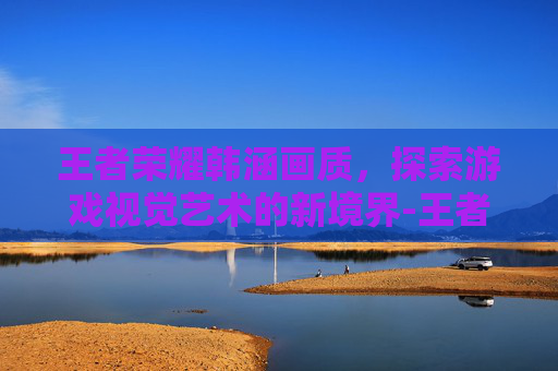 王者荣耀韩涵画质，探索游戏视觉艺术的新境界-王者荣耀韩涵画质怎么样
