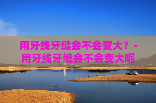 用牙线牙缝会不会变大？-用牙线牙缝会不会变大呢