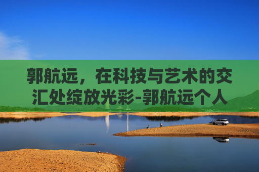 郭航远，在科技与艺术的交汇处绽放光彩-郭航远个人简历