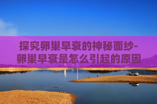 探究卵巢早衰的神秘面纱-卵巢早衰是怎么引起的原因