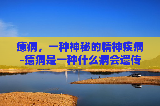癔病，一种神秘的精神疾病-癔病是一种什么病会遗传吗