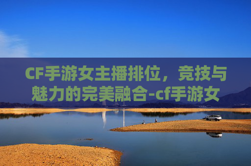CF手游女主播排位，竞技与魅力的完美融合-cf手游女主播排位怎么打