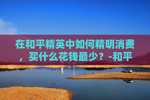 在和平精英中如何精明消费，买什么花钱最少？-和平精英买什么花钱最少的