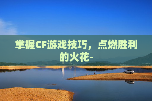 掌握CF游戏技巧，点燃胜利的火花-