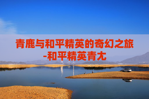 青鹿与和平精英的奇幻之旅-和平精英青尢