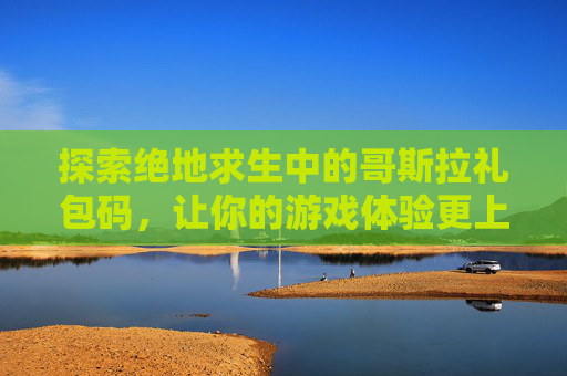 探索绝地求生中的哥斯拉礼包码，让你的游戏体验更上一层楼！-哥斯拉皮肤解锁完整版