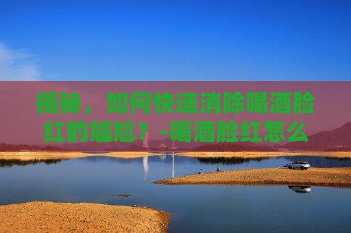 揭秘，如何快速消除喝酒脸红的尴尬？-喝酒脸红怎么快速消除小妙招