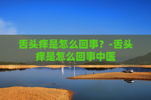 舌头痒是怎么回事？-舌头痒是怎么回事中医