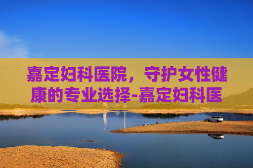 嘉定妇科医院，守护女性健康的专业选择-嘉定妇科医院排名第一